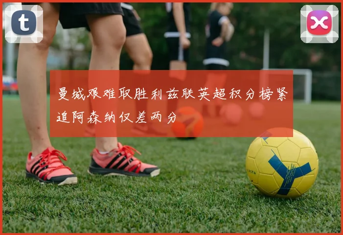 曼城艰难取胜利兹联英超积分榜紧追阿森纳仅差两分