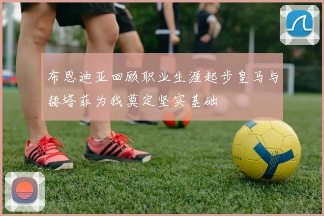 布恩迪亚回顾职业生涯起步皇马与赫塔菲为我奠定坚实基础