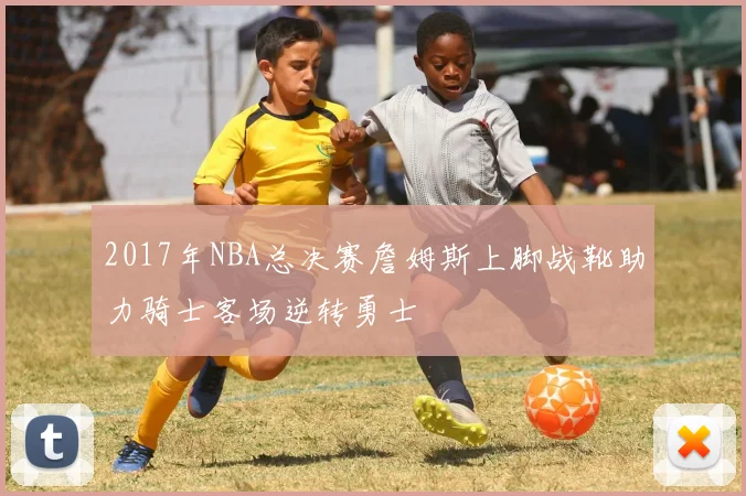 2017年NBA总决赛詹姆斯上脚战靴助力骑士客场逆转勇士