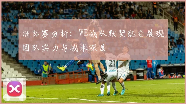 洲际赛分析：WE战队默契配合展现团队实力与战术深度
