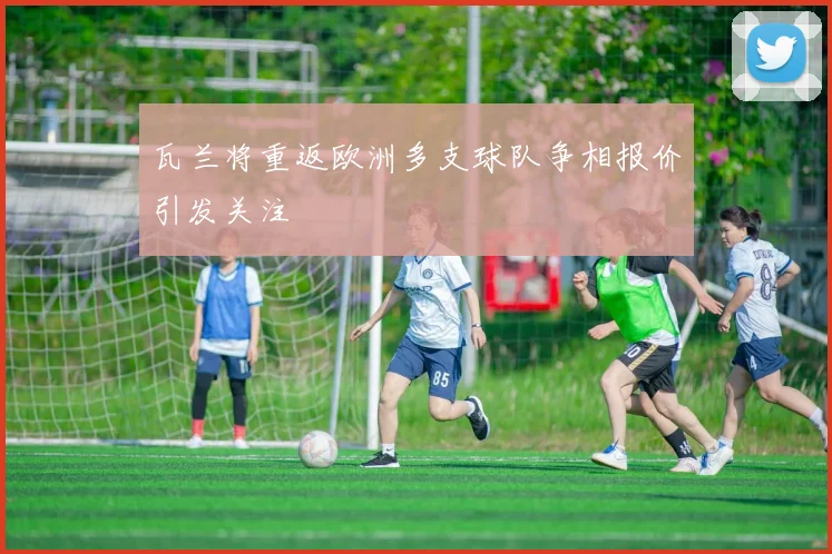 瓦兰将重返欧洲多支球队争相报价引发关注