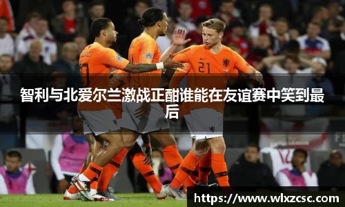 智利与北爱尔兰激战正酣谁能在友谊赛中笑到最后