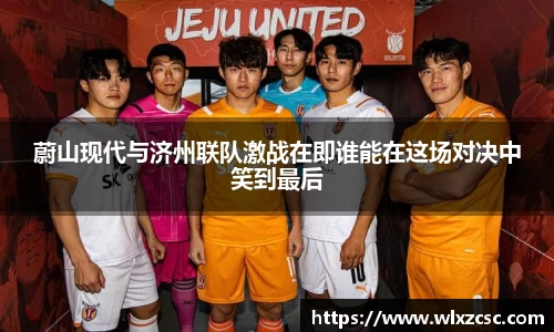 蔚山现代与济州联队激战在即谁能在这场对决中笑到最后