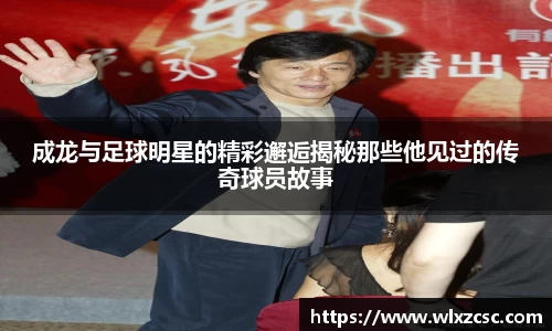 成龙与足球明星的精彩邂逅揭秘那些他见过的传奇球员故事