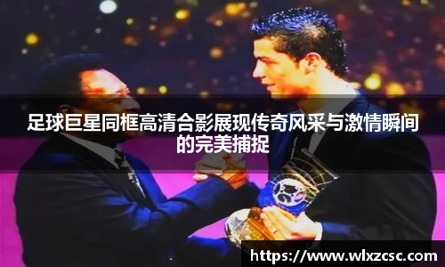 足球巨星同框高清合影展现传奇风采与激情瞬间的完美捕捉